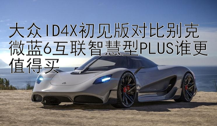 大众ID4X初见版对比别克微蓝6互联智慧型PLUS谁更值得买