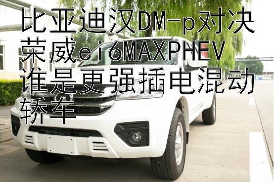 比亚迪汉DM-p对决荣威ei6MAXPHEV  
谁是更强插电混动轿车