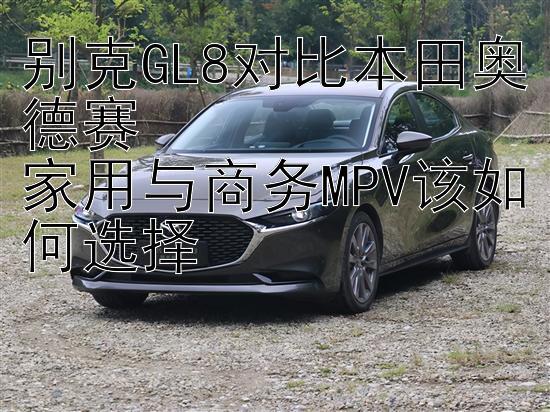 别克GL8对比本田奥德赛  
家用与商务MPV该如何选择