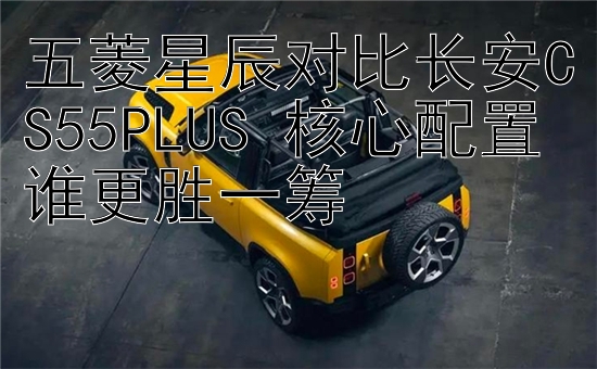 五菱星辰对比长安CS55PLUS 核心配置谁更胜一筹