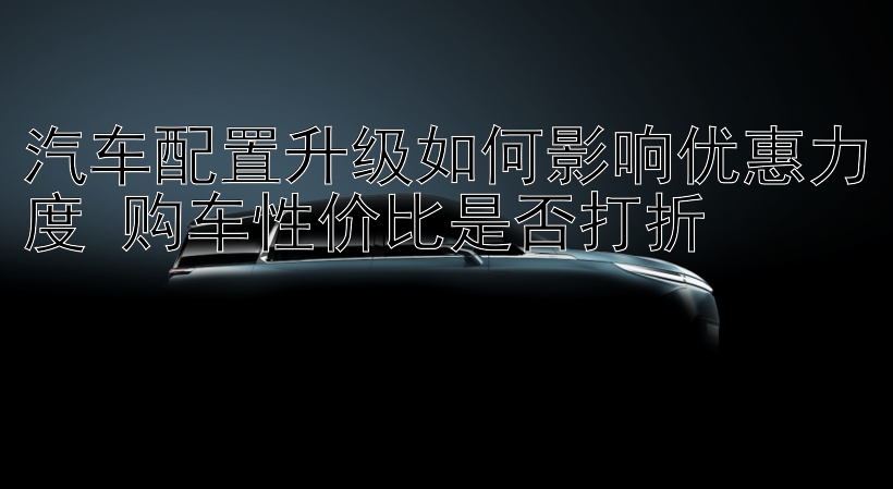 汽车配置升级如何影响优惠力度 购车性价比是否打折