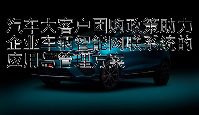 汽车大客户团购政策助力企业车辆智能网联系统的应用与管理方案