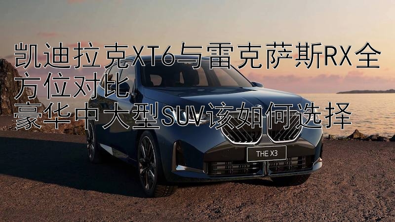 凯迪拉克XT6与雷克萨斯RX全方位对比  
豪华中大型SUV该如何选择