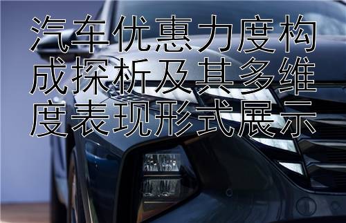 汽车优惠力度构成探析及其多维度表现形式展示